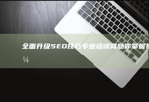 全面升级SEO技巧：专业培训网助你掌握搜索引擎优化核心